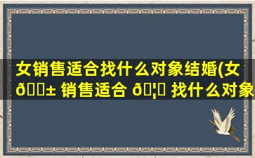 女销售适合找什么对象结婚(女 🐱 销售适合 🦁 找什么对象结婚好)